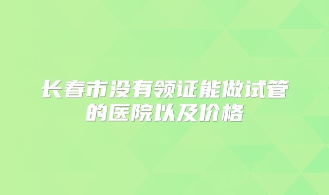 长春市没有领证能做试管的医院以及价格