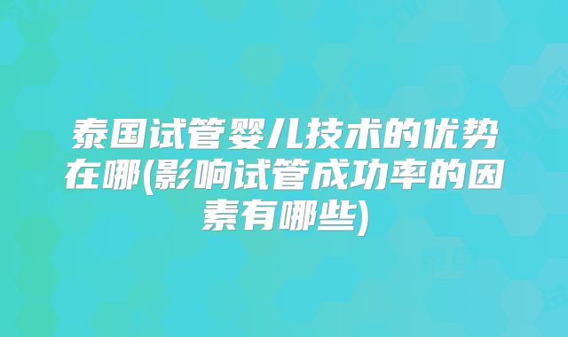 泰国试管婴儿技术的优势在哪(影响试管成功率的因素有哪些)