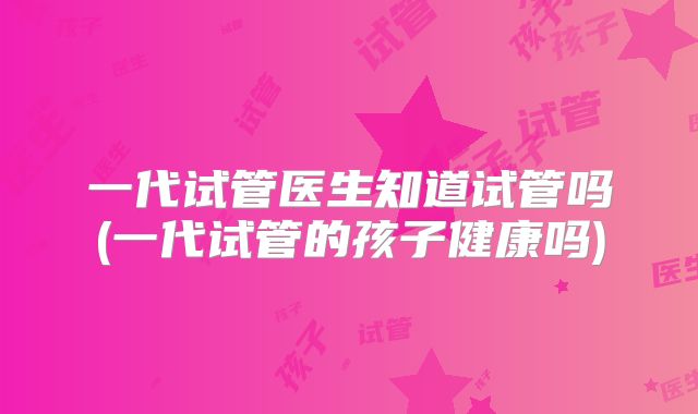 一代试管医生知道试管吗(一代试管的孩子健康吗)