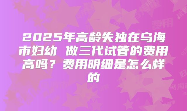 2025年高龄失独在乌海市妇幼 做三代试管的费用高吗？费用明细是怎么样的