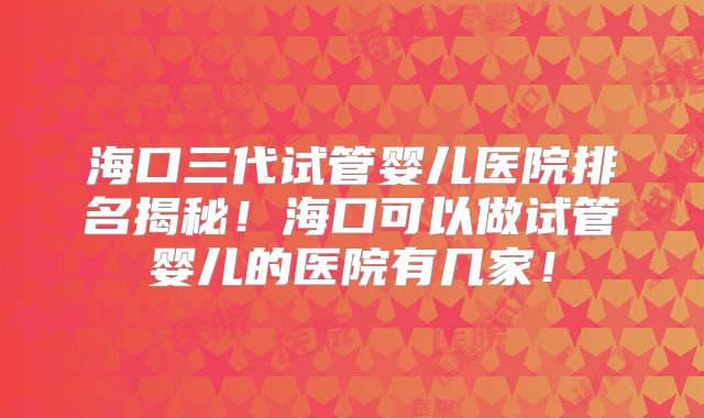 海口三代试管婴儿医院排名揭秘！海口可以做试管婴儿的医院有几家！