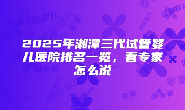 2025年湘潭三代试管婴儿医院排名一览，看专家怎么说