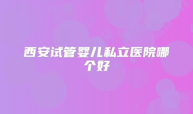 西安试管婴儿私立医院哪个好