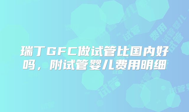瑞丁GFC做试管比国内好吗，附试管婴儿费用明细