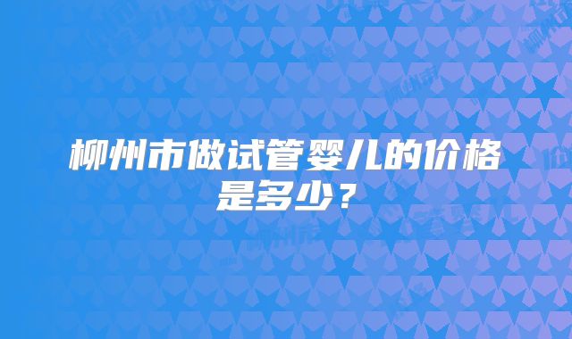 柳州市做试管婴儿的价格是多少？