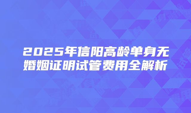 2025年信阳高龄单身无婚姻证明试管费用全解析
