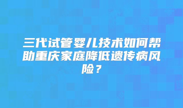 三代试管婴儿技术如何帮助重庆家庭降低遗传病风险？