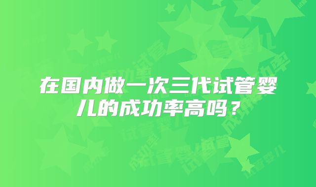 在国内做一次三代试管婴儿的成功率高吗？