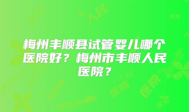梅州丰顺县试管婴儿哪个医院好？梅州市丰顺人民医院？