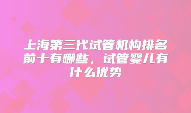 上海第三代试管机构排名前十有哪些，试管婴儿有什么优势
