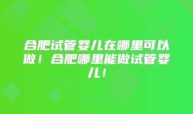 合肥试管婴儿在哪里可以做！合肥哪里能做试管婴儿！