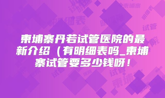 柬埔寨丹若试管医院的最新介绍(有明细表吗_柬埔寨试管要多少钱呀!