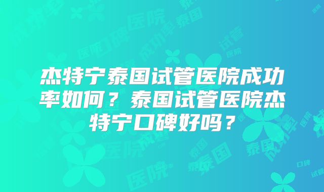 杰特宁泰国试管医院成功率如何？泰国试管医院杰特宁口碑好吗？