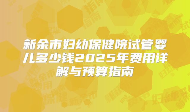 新余市妇幼保健院试管婴儿多少钱2025年费用详解与预算指南