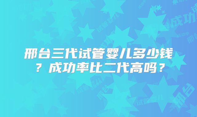 邢台三代试管婴儿多少钱？成功率比二代高吗？