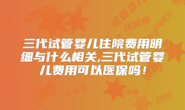 三代试管婴儿住院费用明细与什么相关,三代试管婴儿费用可以医保吗！