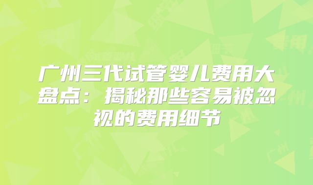 广州三代试管婴儿费用大盘点:揭秘那些容易被忽视的费用细节