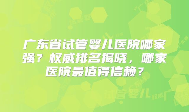 广东省试管婴儿医院哪家强？权威排名揭晓，哪家医院最值得信赖？