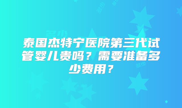 泰国杰特宁医院第三代试管婴儿贵吗？需要准备多少费用？