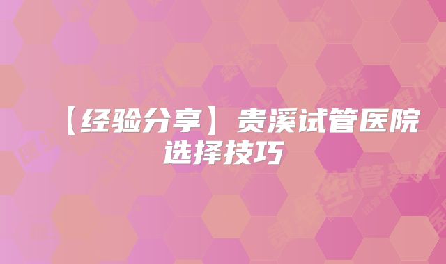 【经验分享】贵溪试管医院选择技巧