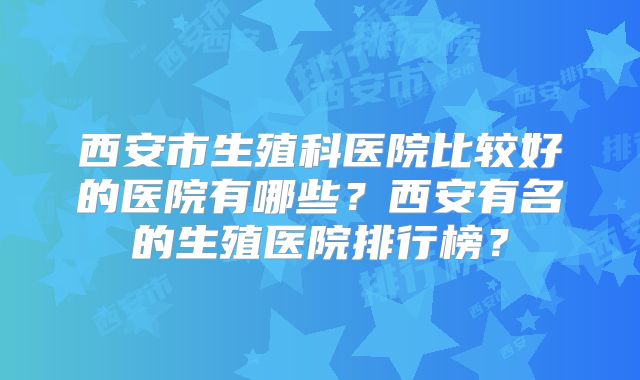 西安市生殖科医院比较好的医院有哪些？西安有名的生殖医院排行榜？