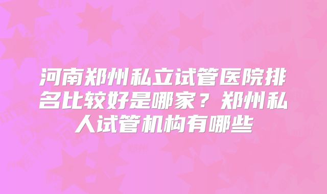 河南郑州私立试管医院排名比较好是哪家？郑州私人试管机构有哪些