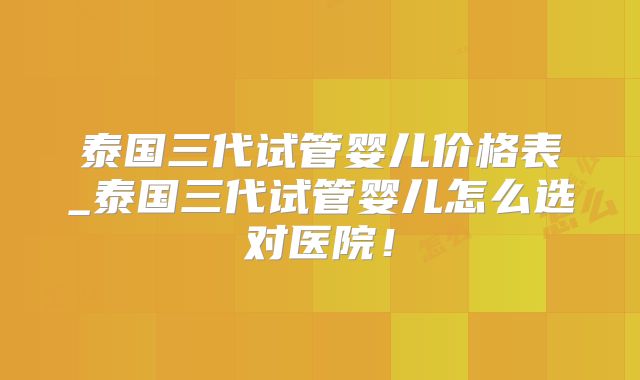 泰国三代试管婴儿价格表_泰国三代试管婴儿怎么选对医院！