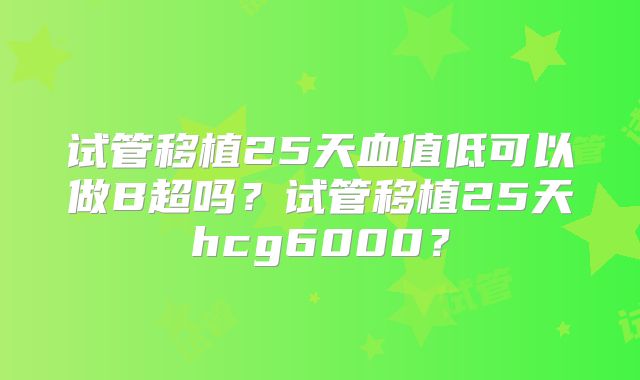 试管移植25天血值低可以做B超吗？试管移植25天hcg6000？