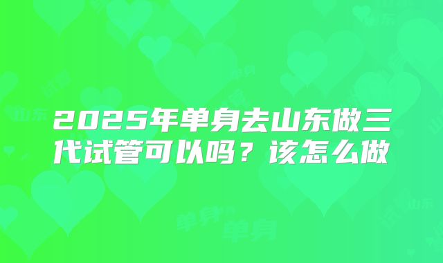 2025年单身去山东做三代试管可以吗?该怎么做