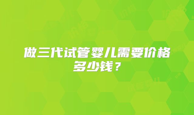 做三代试管婴儿需要价格多少钱？