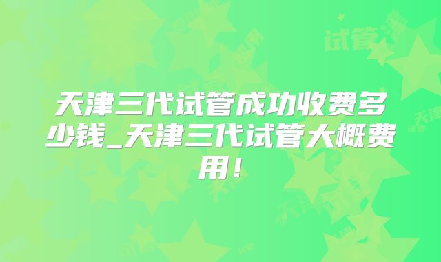 天津三代试管成功收费多少钱_天津三代试管大概费用！