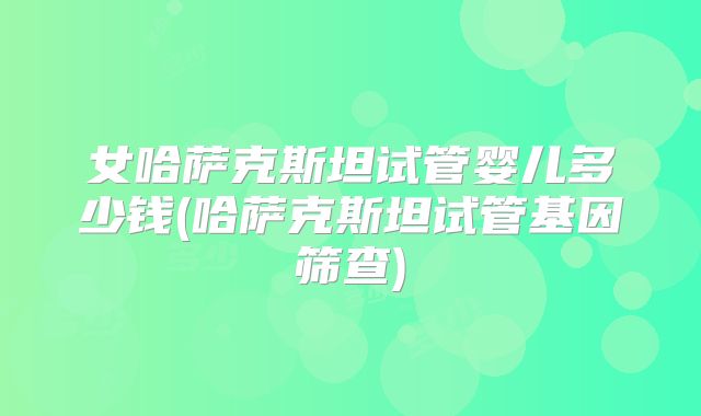 女哈萨克斯坦试管婴儿多少钱(哈萨克斯坦试管基因筛查)