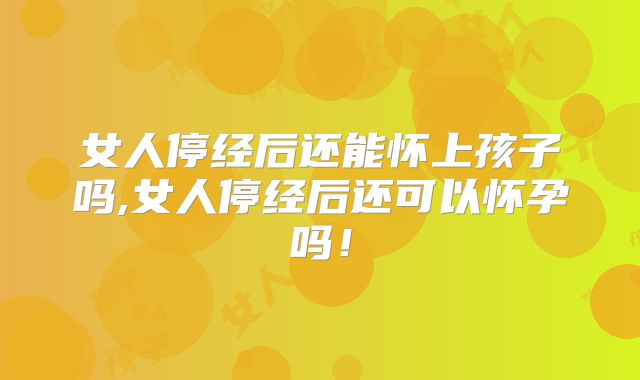 女人停经后还能怀上孩子吗,女人停经后还可以怀孕吗!