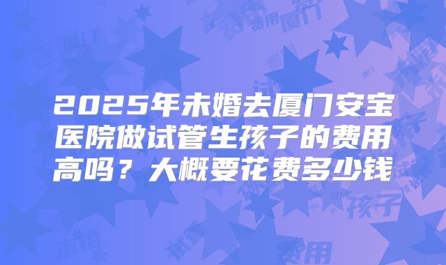 2025年未婚去厦门安宝医院做试管生孩子的费用高吗?大概要花费多少钱