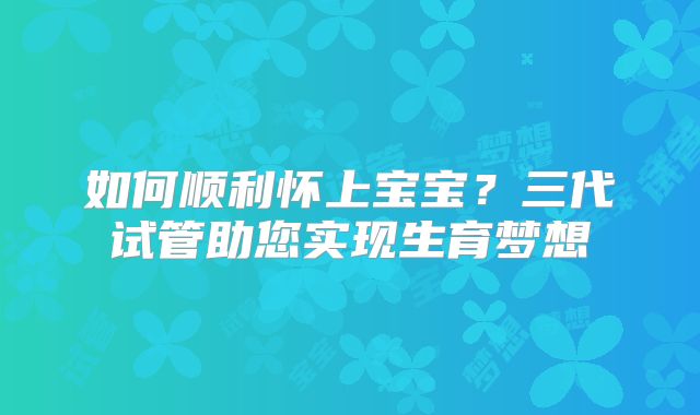 如何顺利怀上宝宝？三代试管助您实现生育梦想
