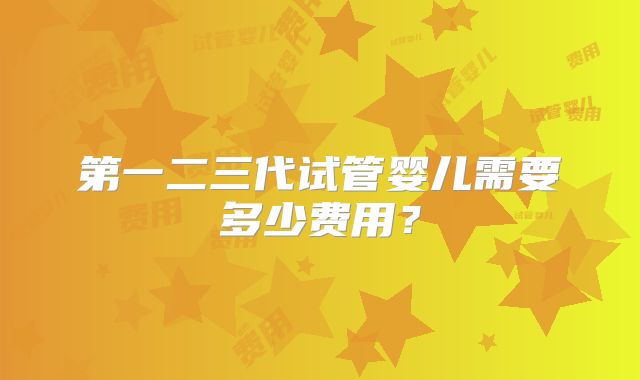 第一二三代试管婴儿需要多少费用？
