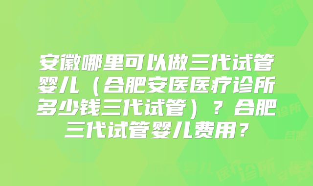 安徽哪里可以做三代试管婴儿（合肥安医医疗诊所多少钱三代试管）？合肥三代试管婴儿费用？