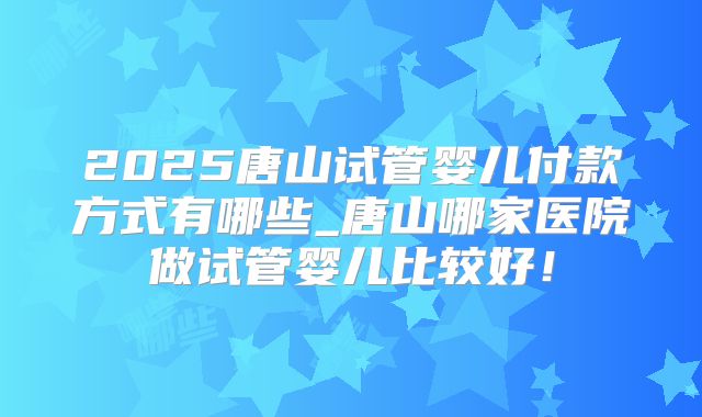 2025唐山试管婴儿付款方式有哪些_唐山哪家医院做试管婴儿比较好！