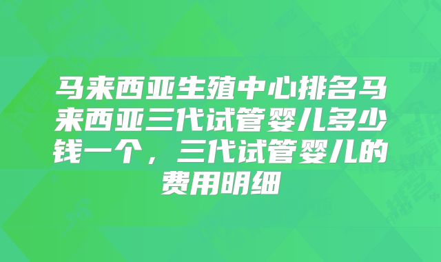 马来西亚生殖中心排名马来西亚三代试管婴儿多少钱一个，三代试管婴儿的费用明细