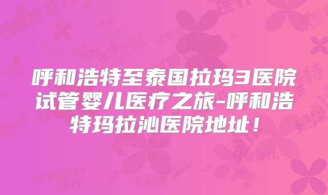 呼和浩特至泰国拉玛3医院试管婴儿医疗之旅-呼和浩特玛拉沁医院地址！