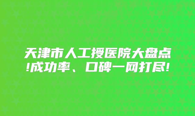 天津市人工授医院大盘点!成功率、口碑一网打尽!