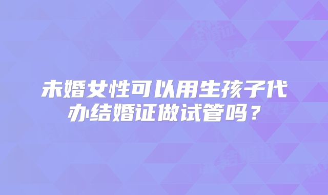 未婚女性可以用生孩子代办结婚证做试管吗？