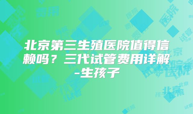 北京第三生殖医院值得信赖吗？三代试管费用详解-生孩子