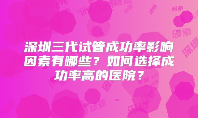 深圳三代试管成功率影响因素有哪些？如何选择成功率高的医院？