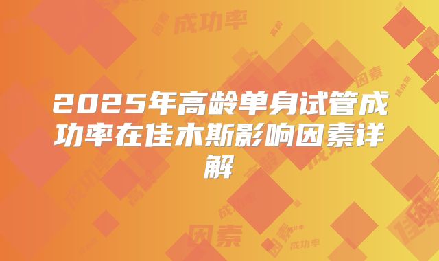 2025年高龄单身试管成功率在佳木斯影响因素详解