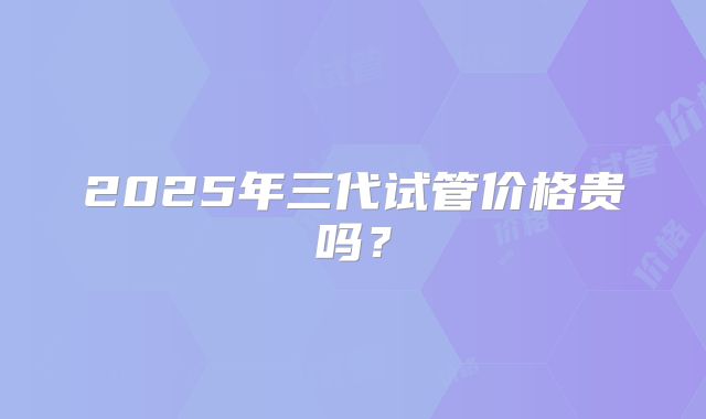 2025年三代试管价格贵吗？