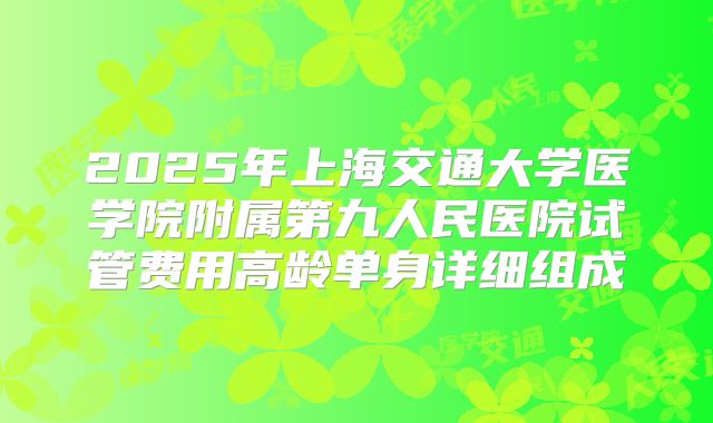 2025年上海交通大学医学院附属第九人民医院试管费用高龄单身详细组成