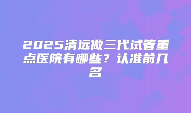 2025清远做三代试管重点医院有哪些？认准前几名