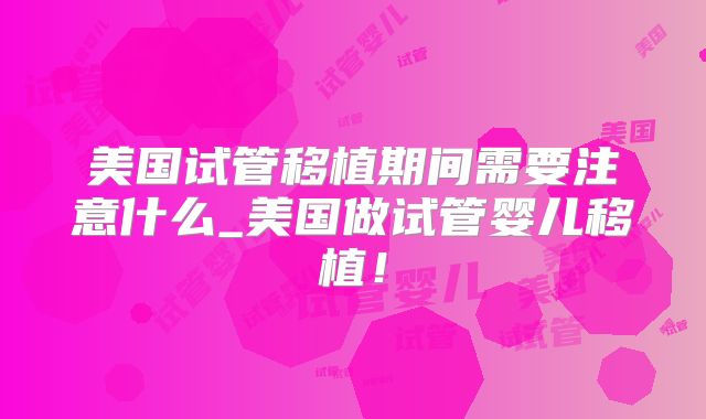 美国试管移植期间需要注意什么_美国做试管婴儿移植！