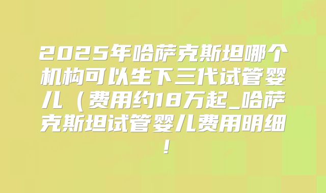 2025年哈萨克斯坦哪个机构可以生下三代试管婴儿（费用约18万起_哈萨克斯坦试管婴儿费用明细！
